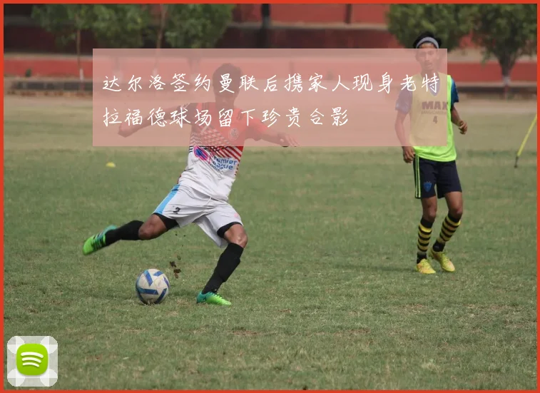 达尔洛签约曼联后携家人现身老特拉福德球场留下珍贵合影