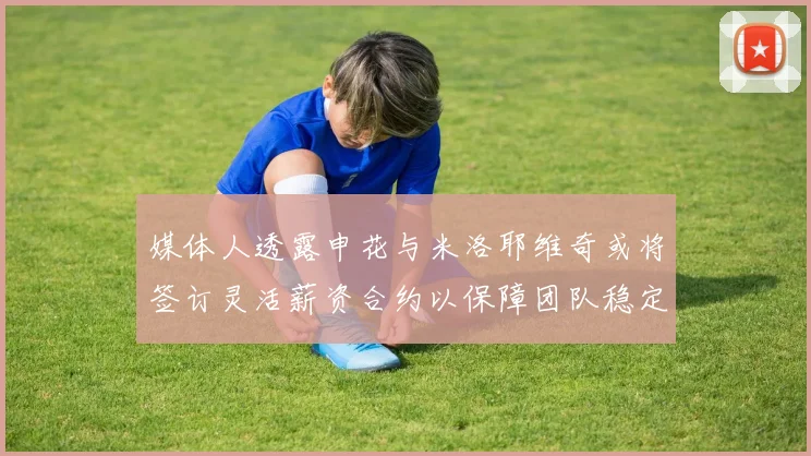 媒体人透露申花与米洛耶维奇或将签订灵活薪资合约以保障团队稳定